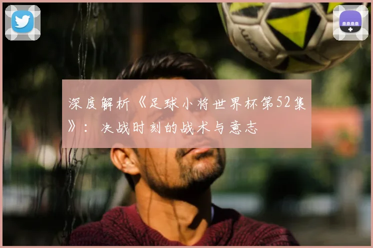 深度解析《足球小将世界杯第52集》：决战时刻的战术与意志