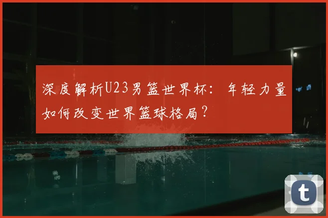深度解析U23男篮世界杯：年轻力量如何改变世界篮球格局？