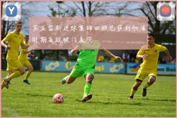 苏亚雷斯进球集锦回顾巴萨利物浦时期高效破门表现