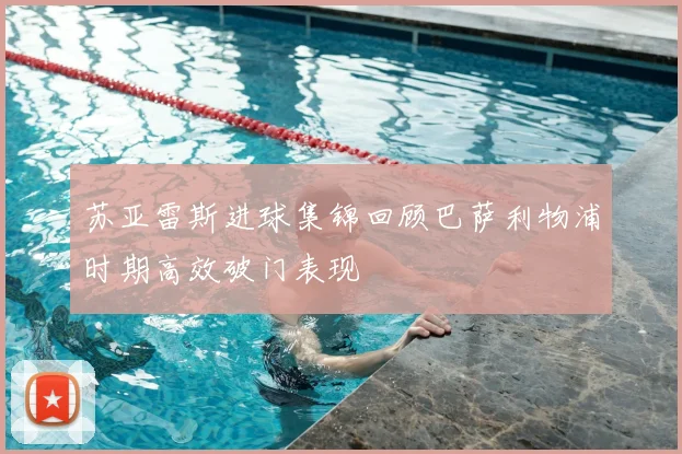 苏亚雷斯进球集锦回顾巴萨利物浦时期高效破门表现