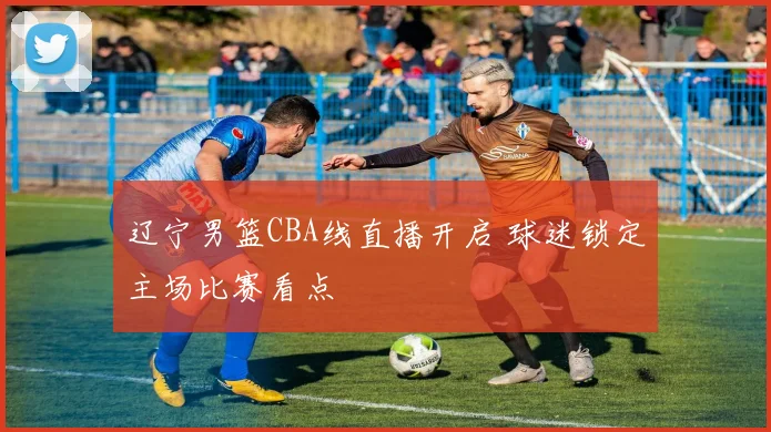 辽宁男篮CBA线直播开启 球迷锁定主场比赛看点