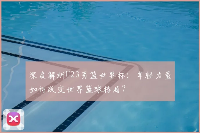 深度解析U23男篮世界杯:年轻力量如何改变世界篮球格局?