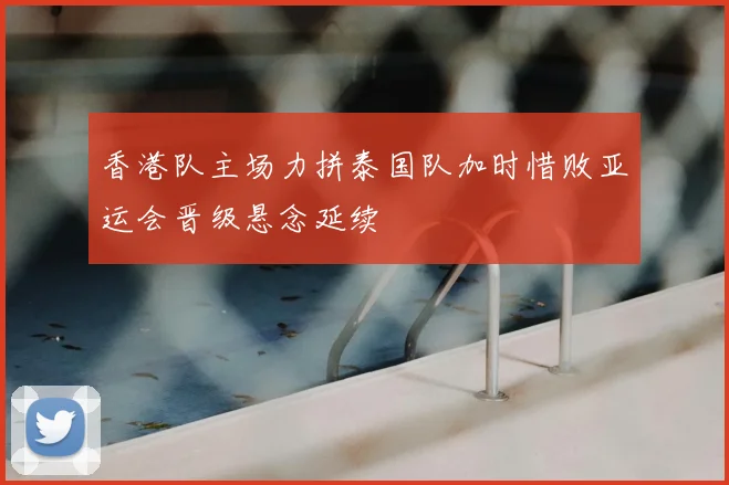 香港队主场力拼泰国队加时惜败亚运会晋级悬念延续
