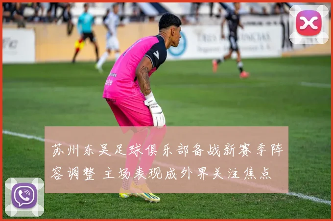 苏州东吴足球俱乐部备战新赛季阵容调整 主场表现成外界关注焦点
