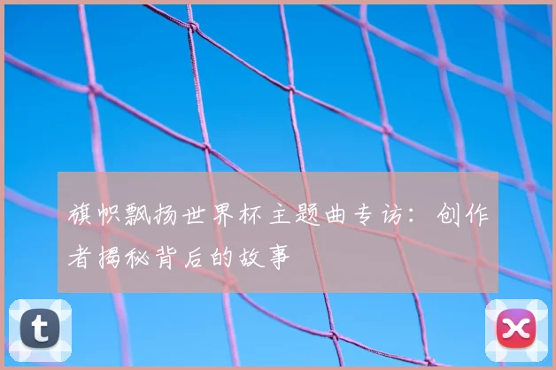 旗帜飘扬世界杯主题曲专访:创作者揭秘背后的故事