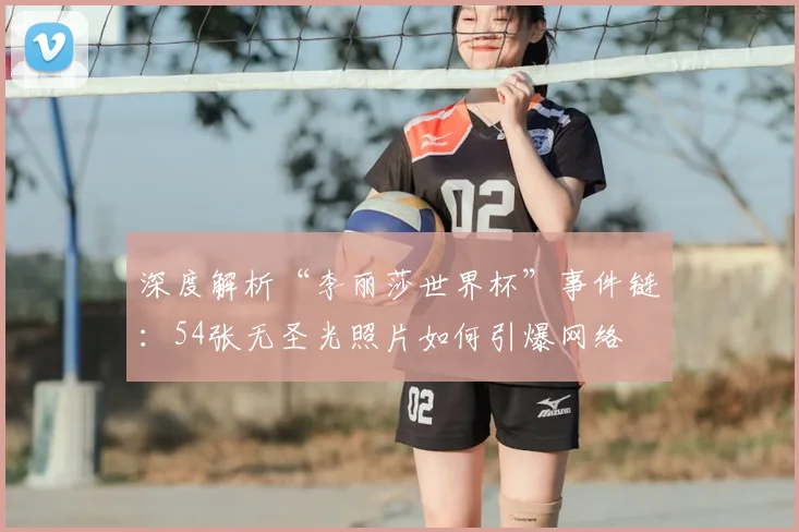 深度解析“李丽莎世界杯”事件链:54张无圣光照片如何引爆网络