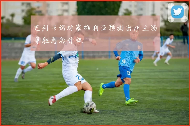 巴列卡诺对塞维利亚预测出炉主场争胜悬念升级