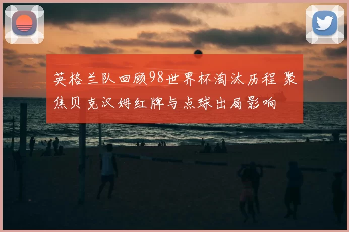 英格兰队回顾98世界杯淘汰历程 聚焦贝克汉姆红牌与点球出局影响