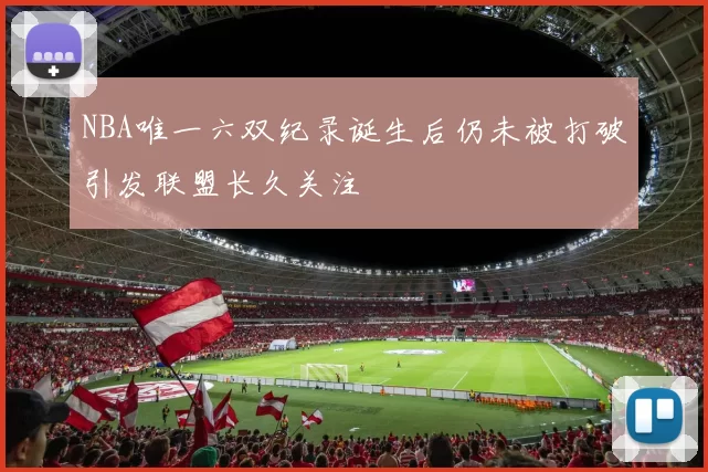 NBA唯一六双纪录诞生后仍未被打破引发联盟长久关注