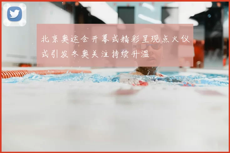 北京奥运会开幕式精彩呈现点火仪式引发冬奥关注持续升温
