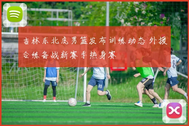 吉林东北虎男篮发布训练动态 外援合练备战新赛季热身赛