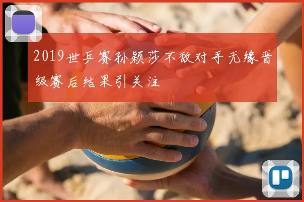 2019世乒赛孙颖莎不敌对手无缘晋级赛后结果引关注