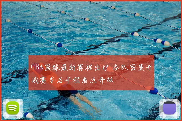 CBA篮球最新赛程出炉 各队密集开战赛季后半程看点升级