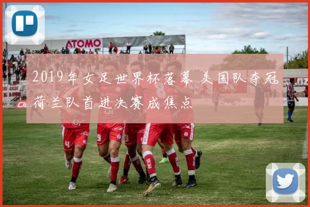 2019年女足世界杯落幕 美国队夺冠荷兰队首进决赛成焦点