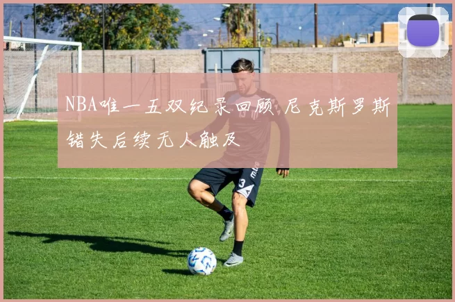 NBA唯一五双纪录回顾 尼克斯罗斯错失后续无人触及