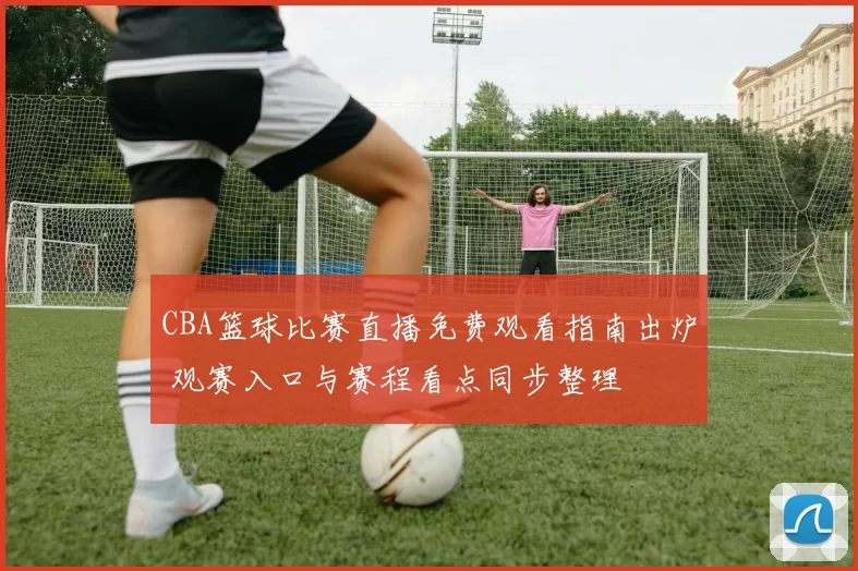 CBA篮球比赛直播免费观看指南出炉 观赛入口与赛程看点同步整理