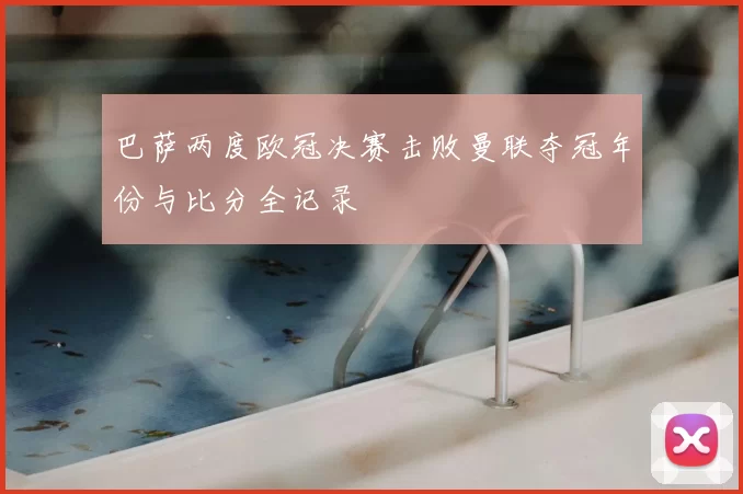 巴萨两度欧冠决赛击败曼联夺冠年份与比分全记录