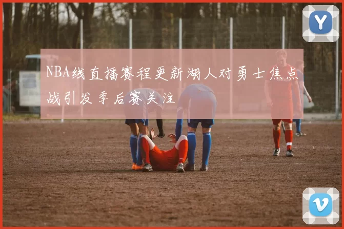 NBA线直播赛程更新湖人对勇士焦点战引发季后赛关注