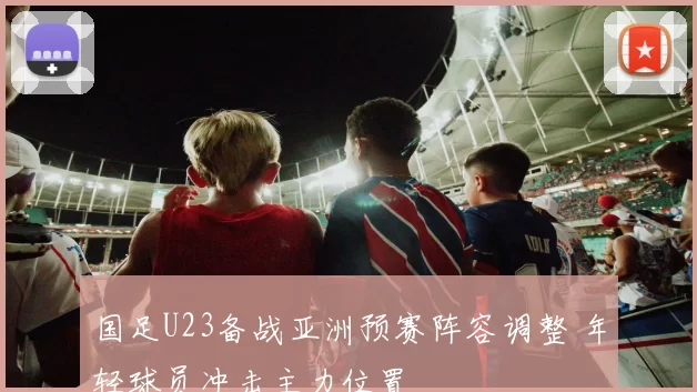 国足U23备战亚洲预赛阵容调整 年轻球员冲击主力位置