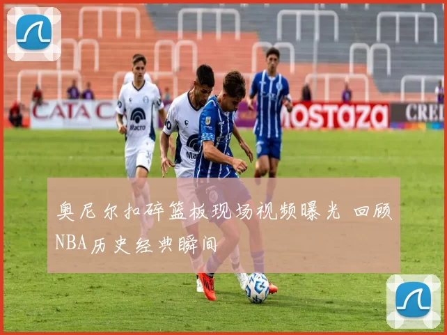 奥尼尔扣碎篮板现场视频曝光 回顾NBA历史经典瞬间