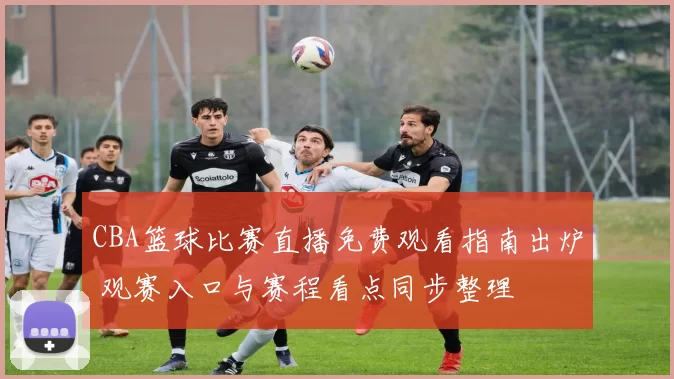 CBA篮球比赛直播免费观看指南出炉 观赛入口与赛程看点同步整理