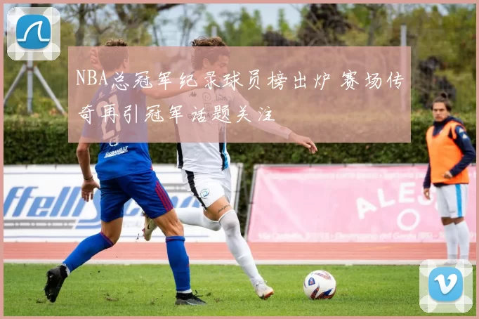 NBA总冠军纪录球员榜出炉 赛场传奇再引冠军话题关注