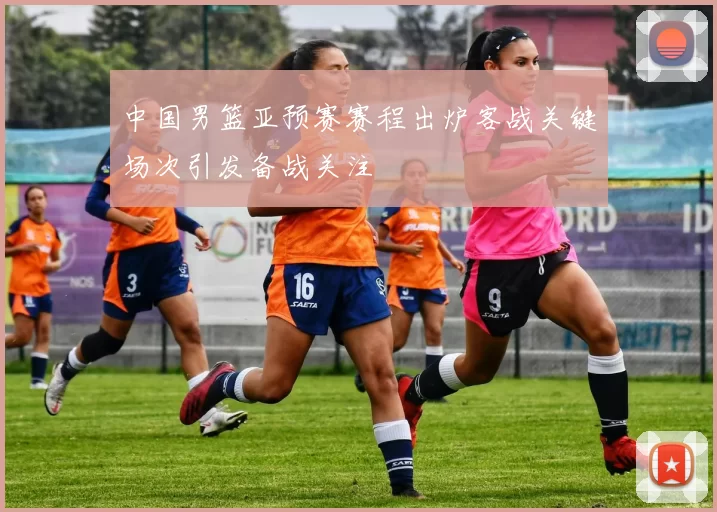 中国男篮亚预赛赛程出炉客战关键场次引发备战关注