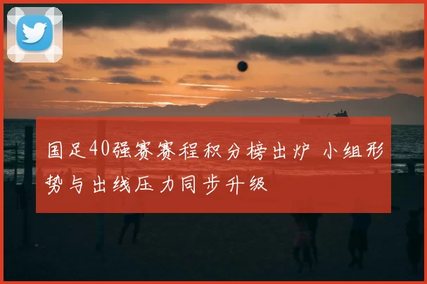 国足40强赛赛程积分榜出炉 小组形势与出线压力同步升级