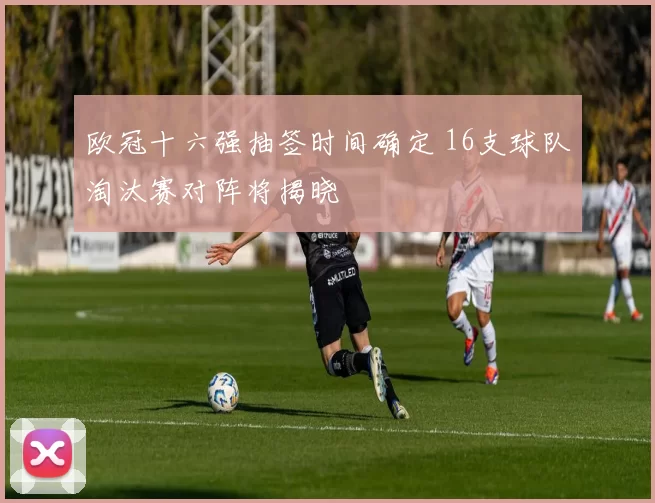 欧冠十六强抽签时间确定 16支球队淘汰赛对阵将揭晓