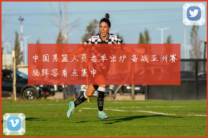 中国男篮人员名单出炉 备战亚洲赛场阵容看点集中