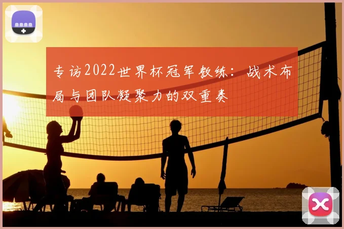 专访2022世界杯冠军教练:战术布局与团队凝聚力的双重奏