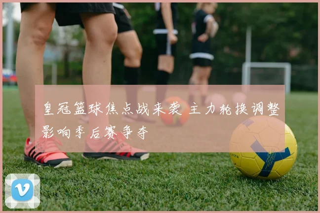皇冠篮球焦点战来袭 主力轮换调整影响季后赛争夺
