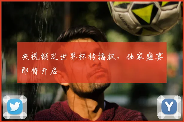 央视锁定世界杯转播权,独家盛宴即将开启