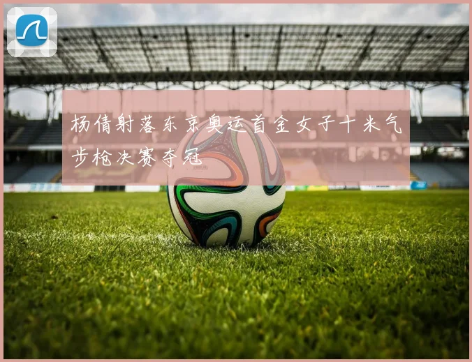 杨倩射落东京奥运首金女子十米气步枪决赛夺冠