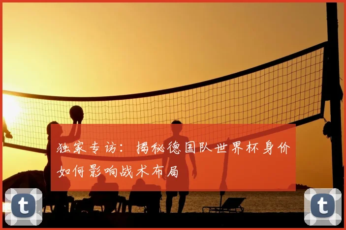 独家专访：揭秘德国队世界杯身价如何影响战术布局