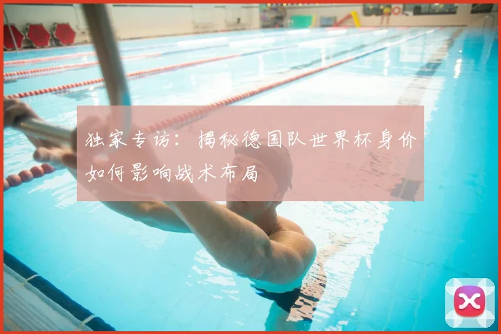 独家专访：揭秘德国队世界杯身价如何影响战术布局