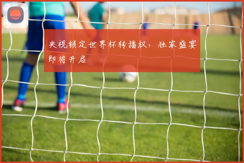 央视锁定世界杯转播权，独家盛宴即将开启
