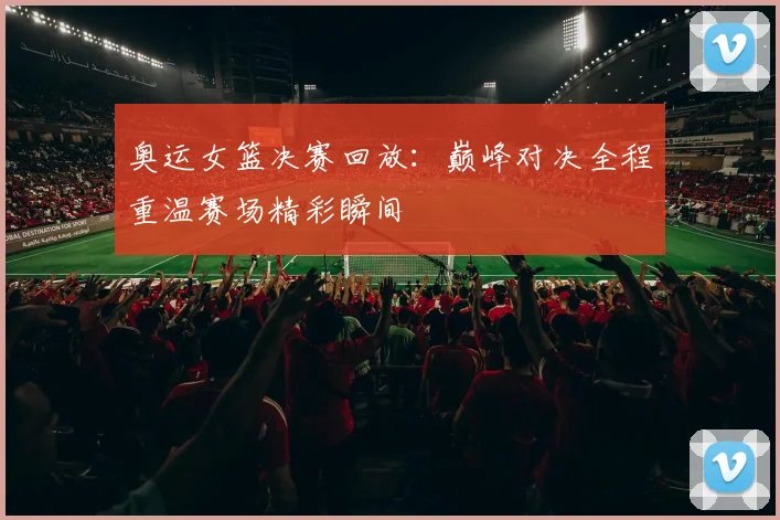 奥运女篮决赛回放：巅峰对决全程重温赛场精彩瞬间