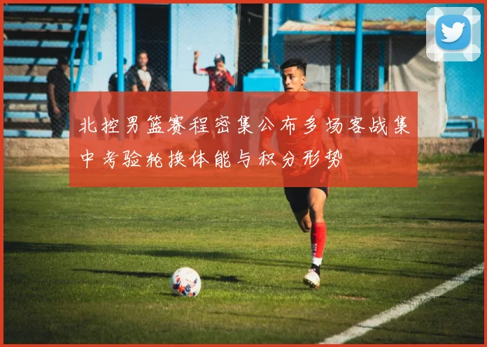 北控男篮赛程密集公布多场客战集中考验轮换体能与积分形势