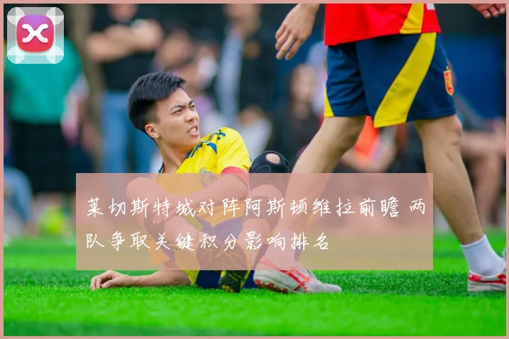 莱切斯特城对阵阿斯顿维拉前瞻 两队争取关键积分影响排名